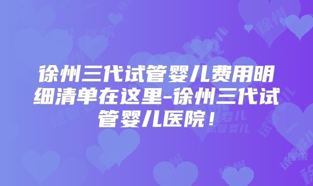 徐州三代试管婴儿费用明细清单在这里-徐州三代试管婴儿医院！