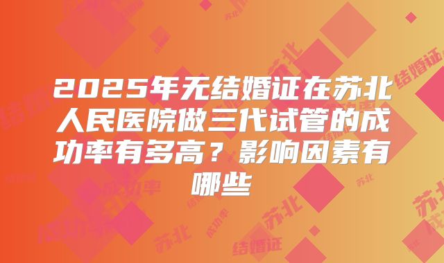 2025年无结婚证在苏北人民医院做三代试管的成功率有多高?影响因素有哪些
