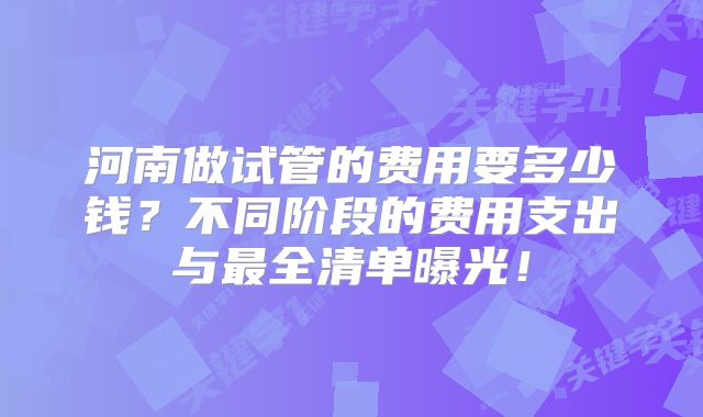 河南做试管的费用要多少钱?不同阶段的费用支出与最全清单曝光!