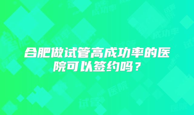 合肥做试管高成功率的医院可以签约吗?