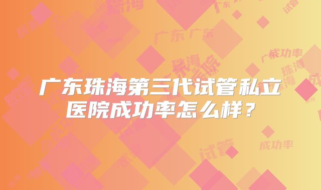 广东珠海第三代试管私立医院成功率怎么样？