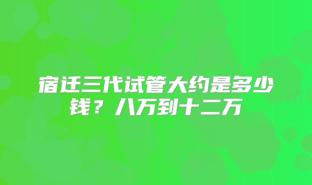 宿迁三代试管大约是多少钱？八万到十二万