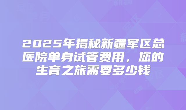 2025年揭秘新疆军区总医院单身试管费用,您的生育之旅需要多少钱