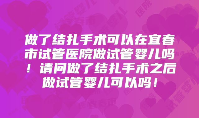 做了结扎手术可以在宜春市试管医院做试管婴儿吗！请问做了结扎手术之后做试管婴儿可以吗！