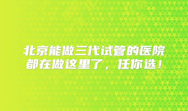 北京能做三代试管的医院都在做这里了，任你选！