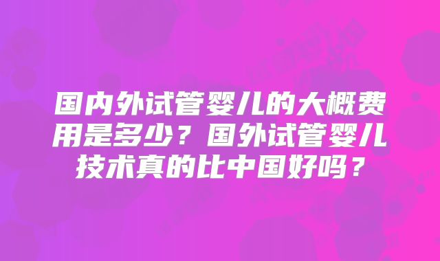 国内外试管婴儿的大概费用是多少？国外试管婴儿技术真的比中国好吗？