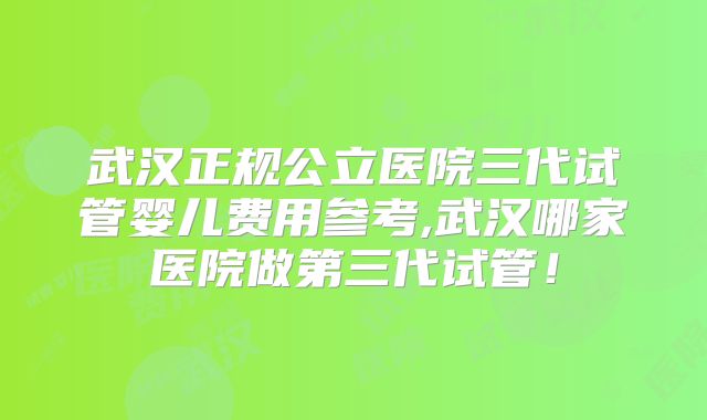武汉正规公立医院三代试管婴儿费用参考,武汉哪家医院做第三代试管!