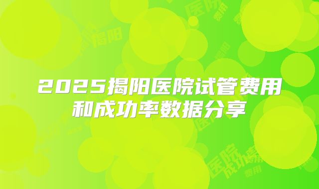 2025揭阳医院试管费用和成功率数据分享