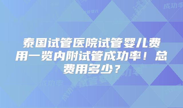泰国试管医院试管婴儿费用一览内附试管成功率！总费用多少？