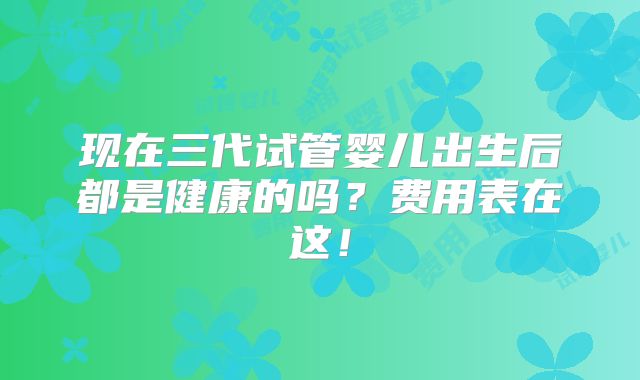 现在三代试管婴儿出生后都是健康的吗?费用表在这!