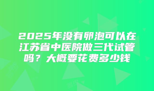 2025年没有卵泡可以在江苏省中医院做三代试管吗?大概要花费多少钱