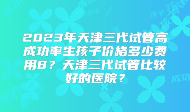 2023年天津三代试管高成功率生孩子价格多少费用8？天津三代试管比较好的医院？