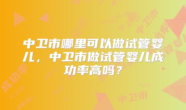 中卫市哪里可以做试管婴儿,中卫市做试管婴儿成功率高吗?