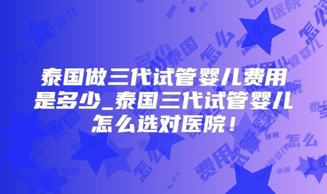泰国做三代试管婴儿费用是多少_泰国三代试管婴儿怎么选对医院！