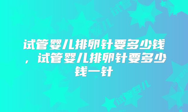 试管婴儿排卵针要多少钱，试管婴儿排卵针要多少钱一针