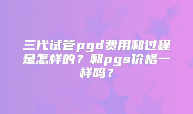 三代试管pgd费用和过程是怎样的？和pgs价格一样吗？