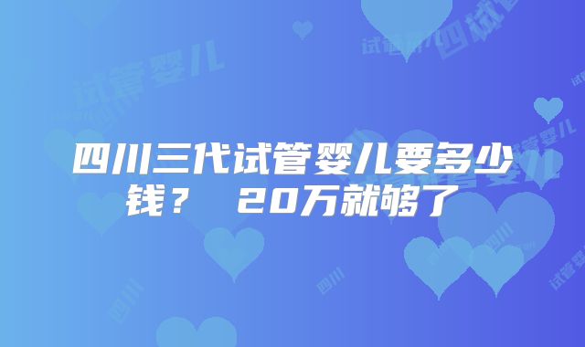 四川三代试管婴儿要多少钱？ 20万就够了