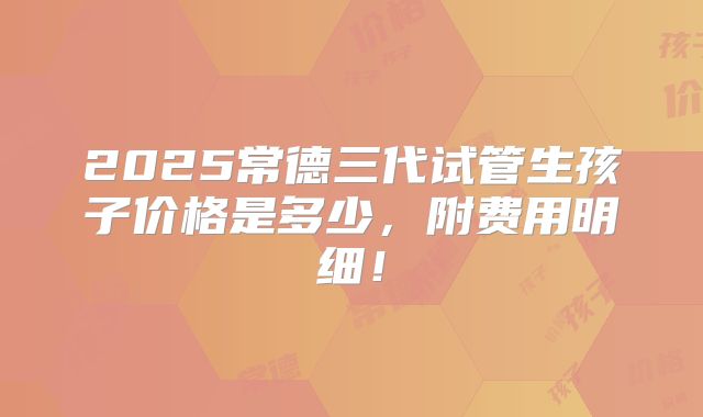 2025常德三代试管生孩子价格是多少，附费用明细！
