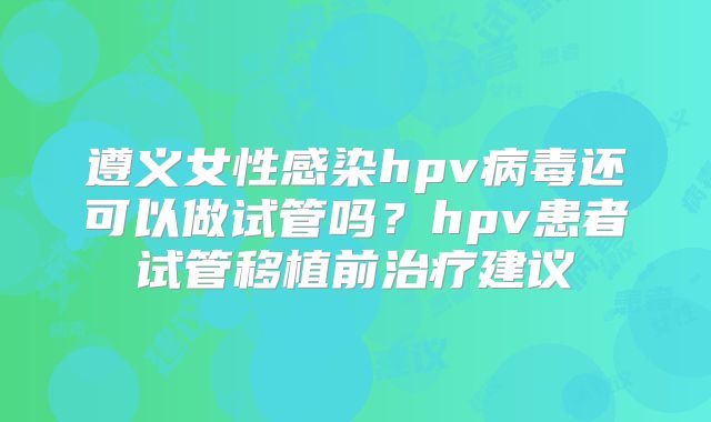 遵义女性感染hpv病毒还可以做试管吗?hpv患者试管移植前治疗建议