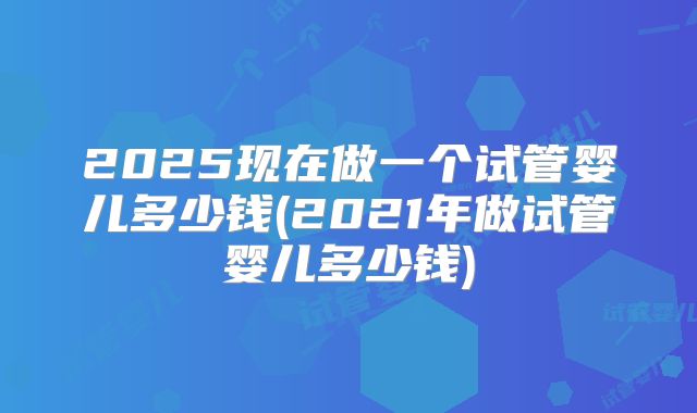 2025现在做一个试管婴儿多少钱(2021年做试管婴儿多少钱)