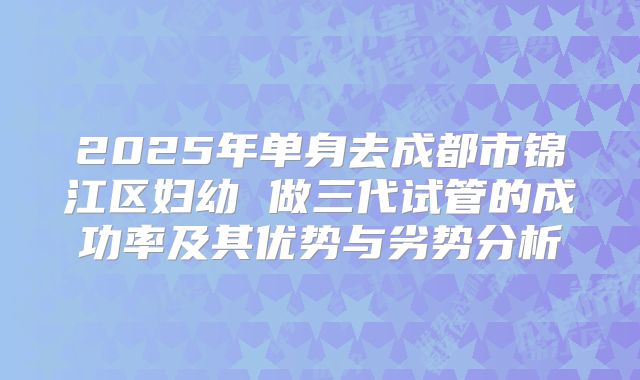 2025年单身去成都市锦江区妇幼 做三代试管的成功率及其优势与劣势分析