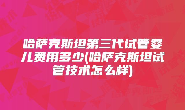 哈萨克斯坦第三代试管婴儿费用多少(哈萨克斯坦试管技术怎么样)