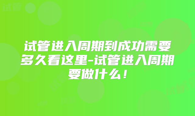 试管进入周期到成功需要多久看这里-试管进入周期要做什么！