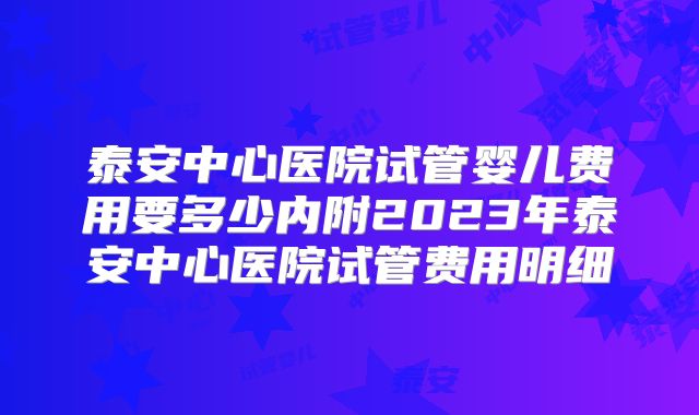 泰安中心医院试管婴儿费用要多少内附2023年泰安中心医院试管费用明细