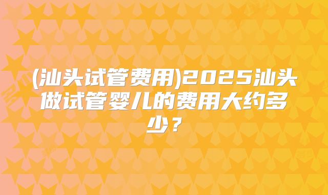 (汕头试管费用)2025汕头做试管婴儿的费用大约多少?
