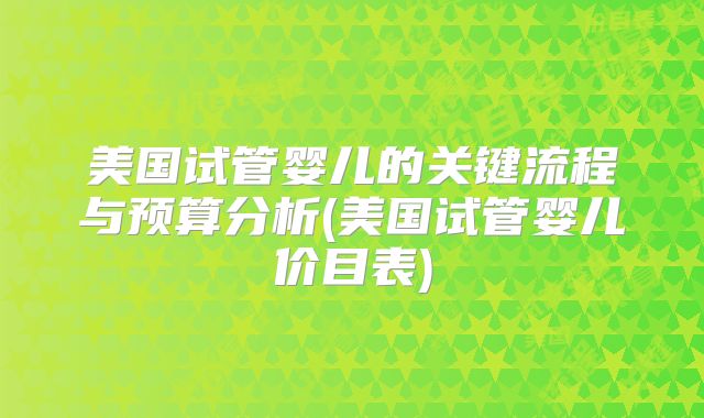 美国试管婴儿的关键流程与预算分析(美国试管婴儿价目表)