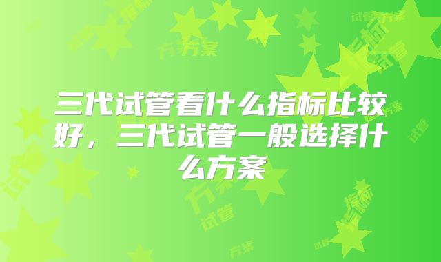 三代试管看什么指标比较好，三代试管一般选择什么方案