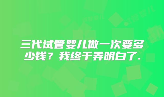 三代试管婴儿做一次要多少钱？我终于弄明白了.