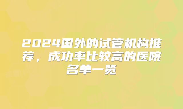 2024国外的试管机构推荐,成功率比较高的医院名单一览