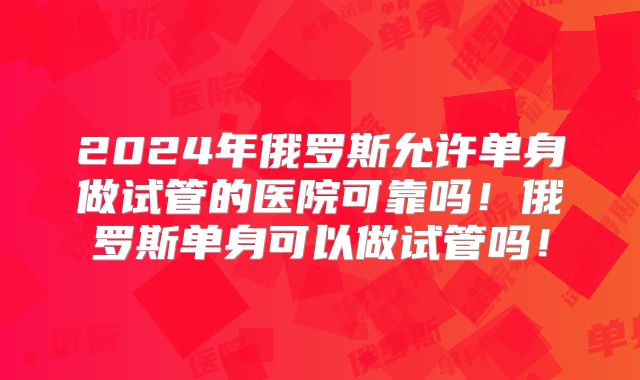 2024年俄罗斯允许单身做试管的医院可靠吗！俄罗斯单身可以做试管吗！