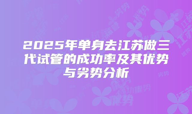 2025年单身去江苏做三代试管的成功率及其优势与劣势分析