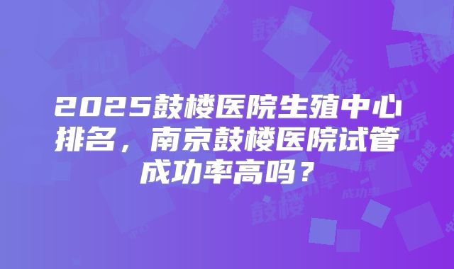 2025鼓楼医院生殖中心排名，南京鼓楼医院试管成功率高吗？