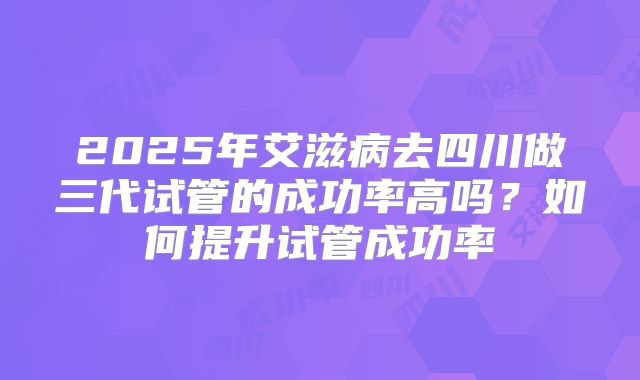 2025年艾滋病去四川做三代试管的成功率高吗？如何提升试管成功率