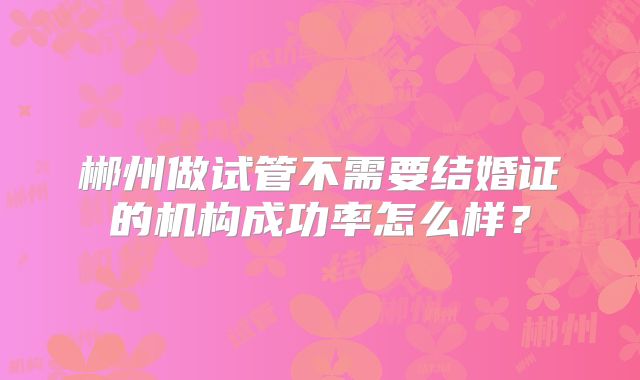 郴州做试管不需要结婚证的机构成功率怎么样?