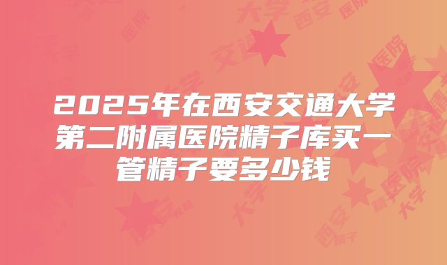 2025年在西安交通大学第二附属医院精子库买一管精子要多少钱