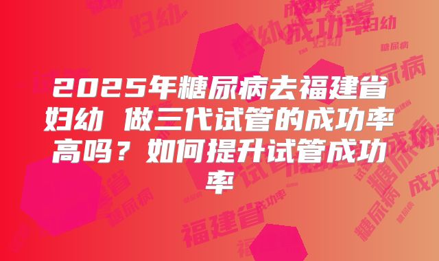 2025年糖尿病去福建省妇幼 做三代试管的成功率高吗?如何提升试管成功率