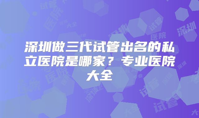 深圳做三代试管出名的私立医院是哪家？专业医院大全