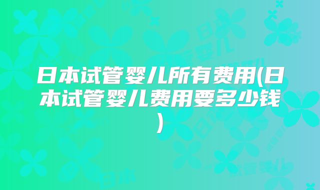 日本试管婴儿所有费用(日本试管婴儿费用要多少钱)