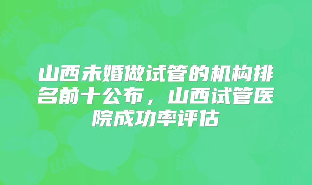 山西未婚做试管的机构排名前十公布,山西试管医院成功率评估