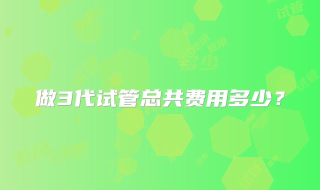 做3代试管总共费用多少？