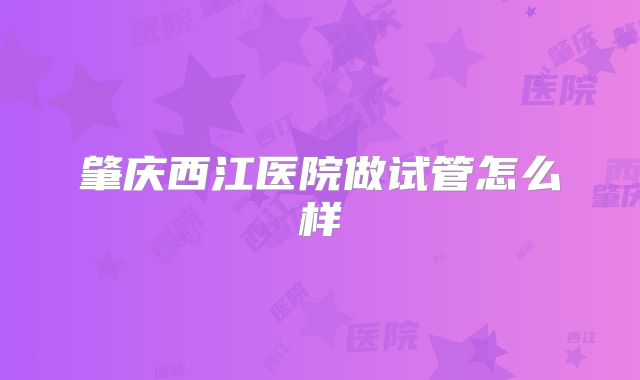 肇庆西江医院做试管怎么样