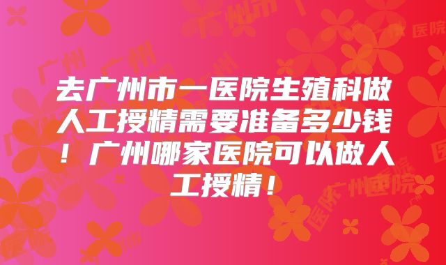 去广州市一医院生殖科做人工授精需要准备多少钱！广州哪家医院可以做人工授精！