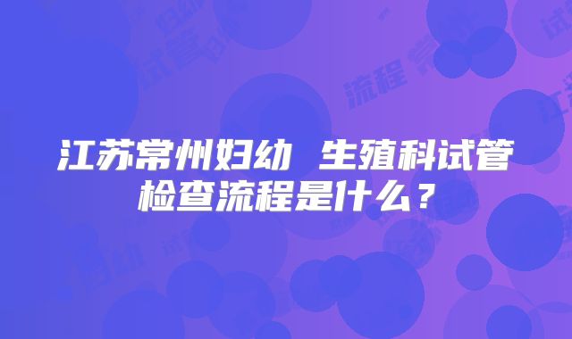 江苏常州妇幼 生殖科试管检查流程是什么？