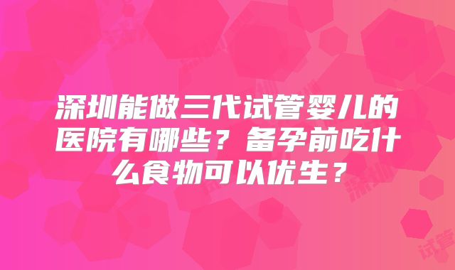 深圳能做三代试管婴儿的医院有哪些？备孕前吃什么食物可以优生？