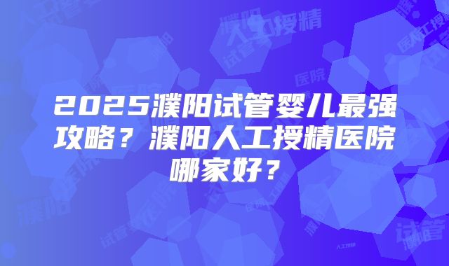 2025濮阳试管婴儿最强攻略?濮阳人工授精医院哪家好?