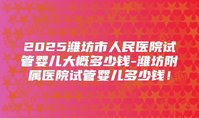 2025潍坊市人民医院试管婴儿大概多少钱-潍坊附属医院试管婴儿多少钱!